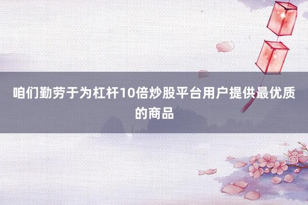 咱们勤劳于为杠杆10倍炒股平台用户提供最优质的商品