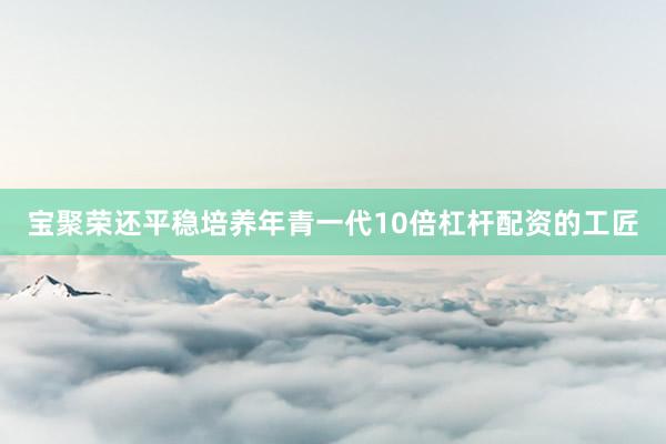 宝聚荣还平稳培养年青一代10倍杠杆配资的工匠