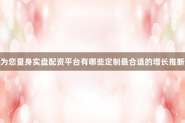 为您量身实盘配资平台有哪些定制最合适的增长推断