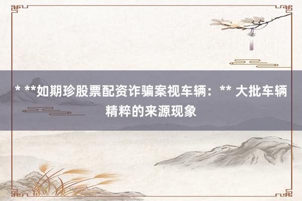 * **如期珍股票配资诈骗案视车辆：** 大批车辆精粹的来源现象
