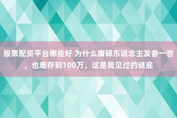 股票配资平台哪些好 为什么庸碌东说念主发奋一世，也难存到100万，这是我见过的谜底