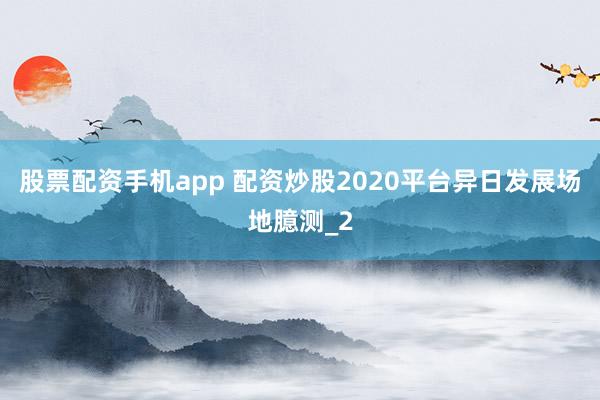 股票配资手机app 配资炒股2020平台异日发展场地臆测_2
