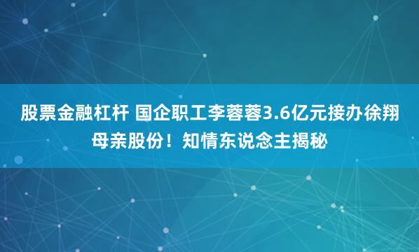 股票金融杠杆 国企职工李蓉蓉3.6亿元接办徐翔母亲股份！知情东说念主揭秘