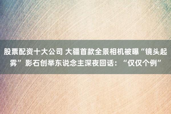 股票配资十大公司 大疆首款全景相机被曝“镜头起雾” 影石创举东说念主深夜回话：“仅仅个例”