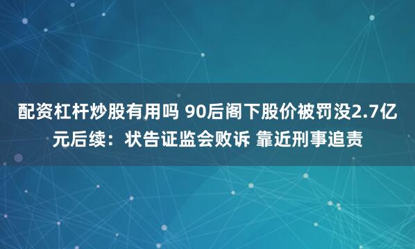 配资杠杆炒股有用吗 90后阁下股价被罚没2.7亿元后续：状告证监会败诉 靠近刑事追责
