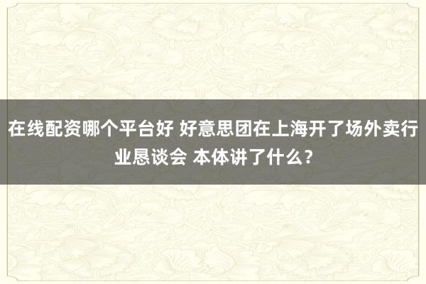 在线配资哪个平台好 好意思团在上海开了场外卖行业恳谈会 本体讲了什么？