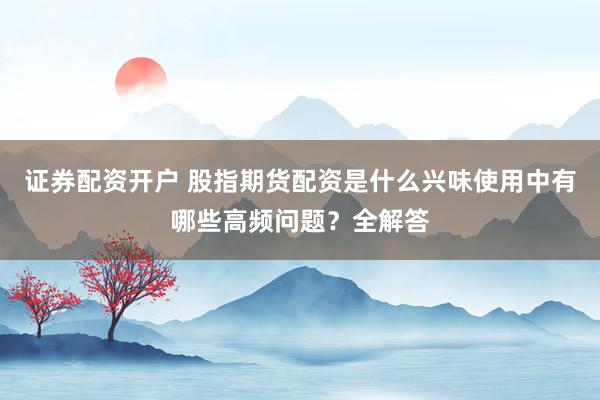 证券配资开户 股指期货配资是什么兴味使用中有哪些高频问题？全解答