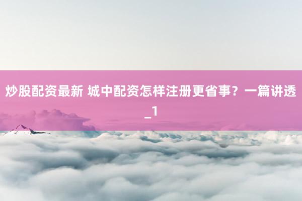 炒股配资最新 城中配资怎样注册更省事?一篇讲透_1