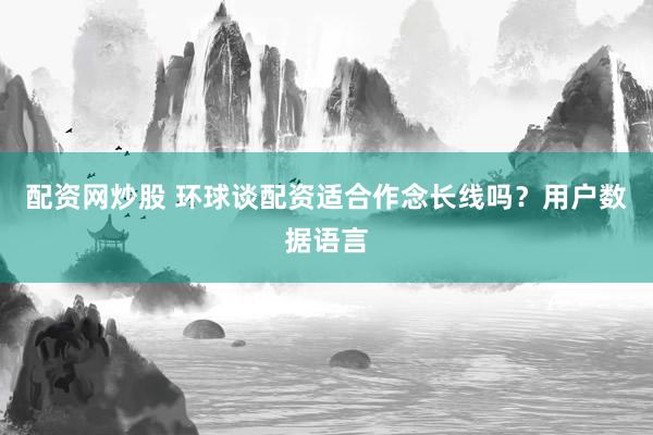 配资网炒股 环球谈配资适合作念长线吗？用户数据语言