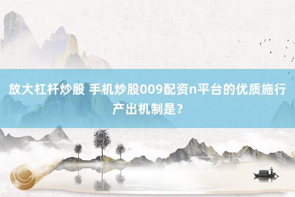 放大杠杆炒股 手机炒股009配资n平台的优质施行产出机制是?
