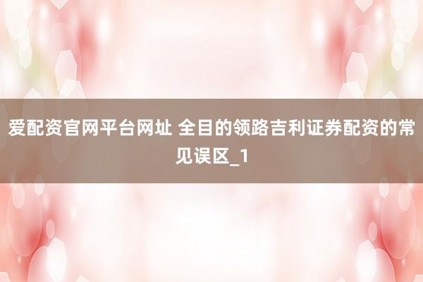 爱配资官网平台网址 全目的领路吉利证券配资的常见误区_1