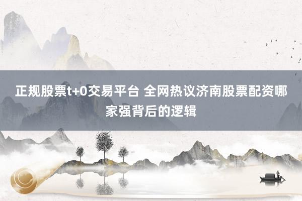 正规股票t+0交易平台 全网热议济南股票配资哪家强背后的逻辑
