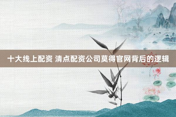 十大线上配资 清点配资公司莫得官网背后的逻辑