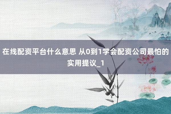 在线配资平台什么意思 从0到1学会配资公司最怕的实用提议_1