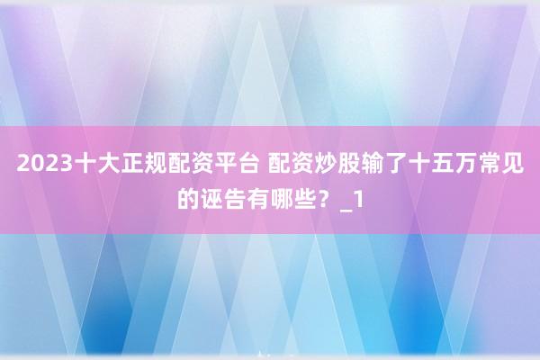 2023十大正规配资平台 配资炒股输了十五万常见的诬告有哪些?_1