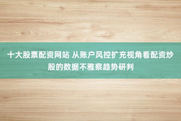 十大股票配资网站 从账户风控扩充视角看配资炒股的数据不雅察趋势研判