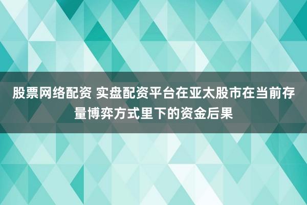 股票网络配资 实盘配资平台在亚太股市在当前存量博弈方式里下的资金后果