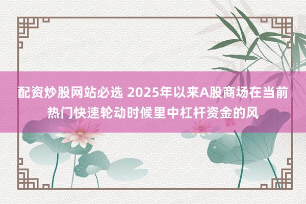 配资炒股网站必选 2025年以来A股商场在当前热门快速轮动时候里中杠杆资金的风