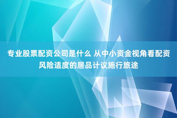 专业股票配资公司是什么 从中小资金视角看配资风险适度的居品计议施行旅途