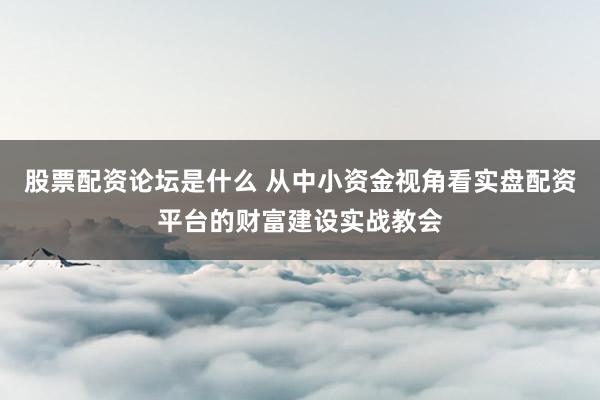 股票配资论坛是什么 从中小资金视角看实盘配资平台的财富建设实战教会