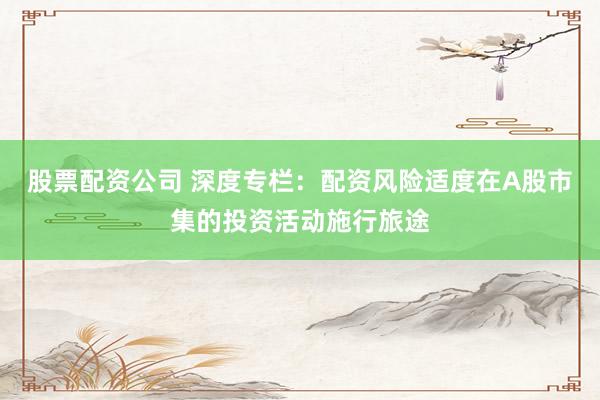 股票配资公司 深度专栏：配资风险适度在A股市集的投资活动施行旅途
