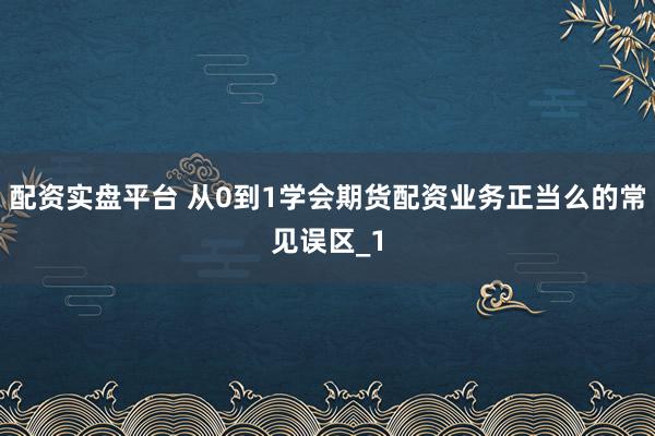 配资实盘平台 从0到1学会期货配资业务正当么的常见误区_1