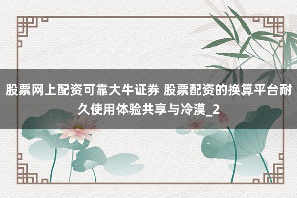 股票网上配资可靠大牛证券 股票配资的换算平台耐久使用体验共享与冷漠_2